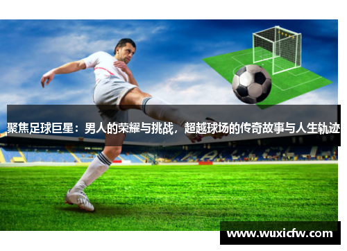 聚焦足球巨星：男人的荣耀与挑战，超越球场的传奇故事与人生轨迹
