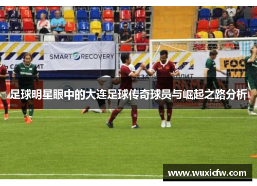 足球明星眼中的大连足球传奇球员与崛起之路分析