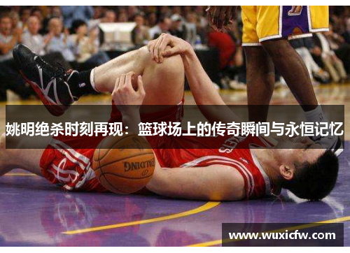 姚明绝杀时刻再现：篮球场上的传奇瞬间与永恒记忆