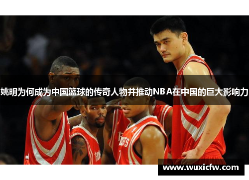 姚明为何成为中国篮球的传奇人物并推动NBA在中国的巨大影响力