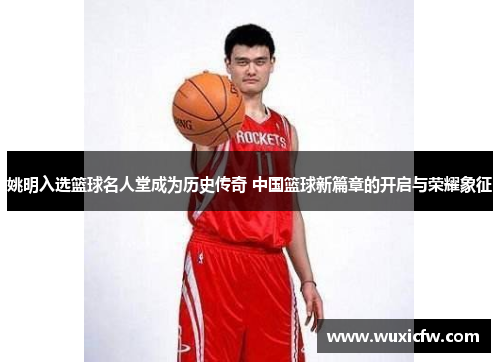 姚明入选篮球名人堂成为历史传奇 中国篮球新篇章的开启与荣耀象征
