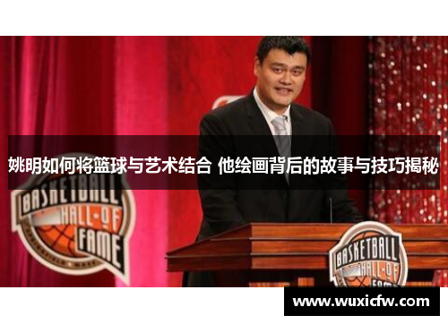姚明如何将篮球与艺术结合 他绘画背后的故事与技巧揭秘