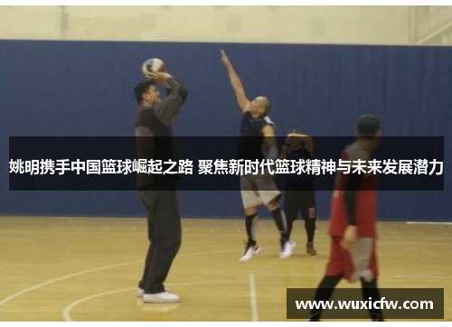 姚明携手中国篮球崛起之路 聚焦新时代篮球精神与未来发展潜力