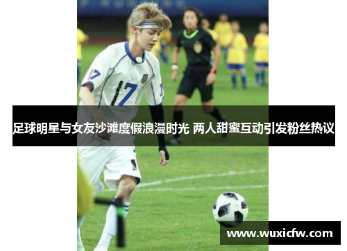 足球明星与女友沙滩度假浪漫时光 两人甜蜜互动引发粉丝热议
