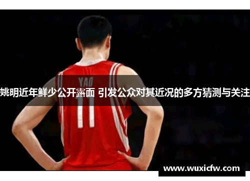 姚明近年鲜少公开露面 引发公众对其近况的多方猜测与关注
