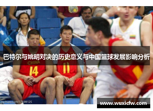 巴特尔与姚明对决的历史意义与中国篮球发展影响分析