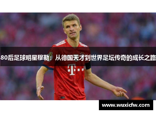 80后足球明星穆勒：从德国天才到世界足坛传奇的成长之路