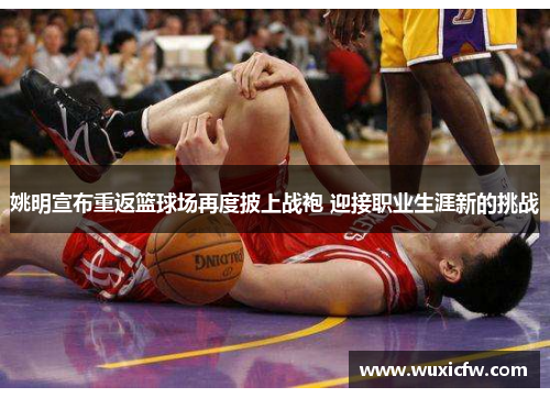 姚明宣布重返篮球场再度披上战袍 迎接职业生涯新的挑战