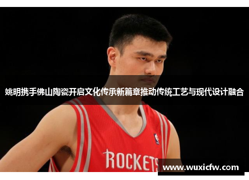 姚明携手佛山陶瓷开启文化传承新篇章推动传统工艺与现代设计融合