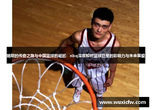 姚明的传奇之路与中国篮球的崛起：nbq深度解析篮球巨星的影响力与未来展望