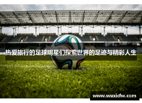 热爱旅行的足球明星们探索世界的足迹与精彩人生